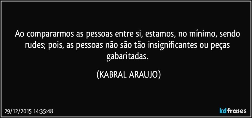 Ao compararmos as pessoas entre si, estamos, no mínimo, sendo rudes; pois, as pessoas não são tão insignificantes ou peças gabaritadas. (KABRAL ARAUJO)