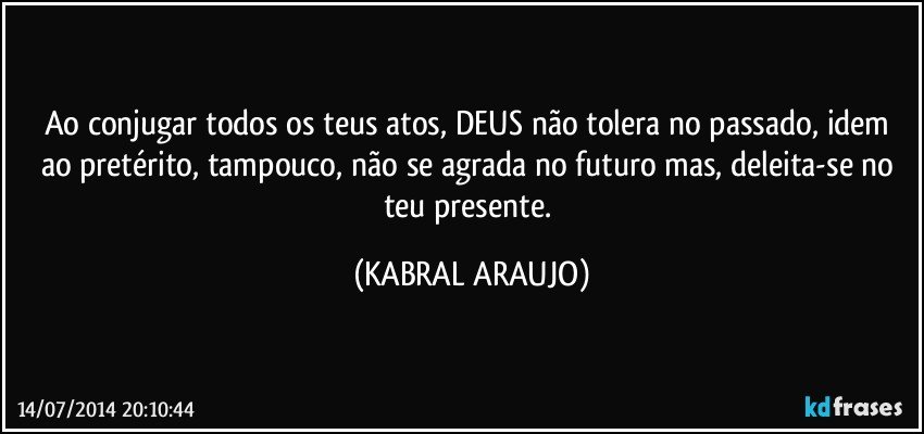 Ao conjugar todos os teus atos, DEUS não tolera no passado, idem ao pretérito, tampouco, não se agrada no futuro mas, deleita-se no teu presente. (KABRAL ARAUJO)