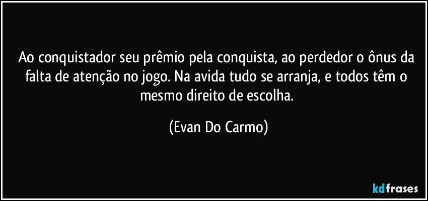 Ao conquistador seu prêmio pela conquista, ao perdedor o ônus da falta de atenção no jogo. Na avida tudo se arranja, e todos têm o mesmo direito de escolha. (Evan Do Carmo)