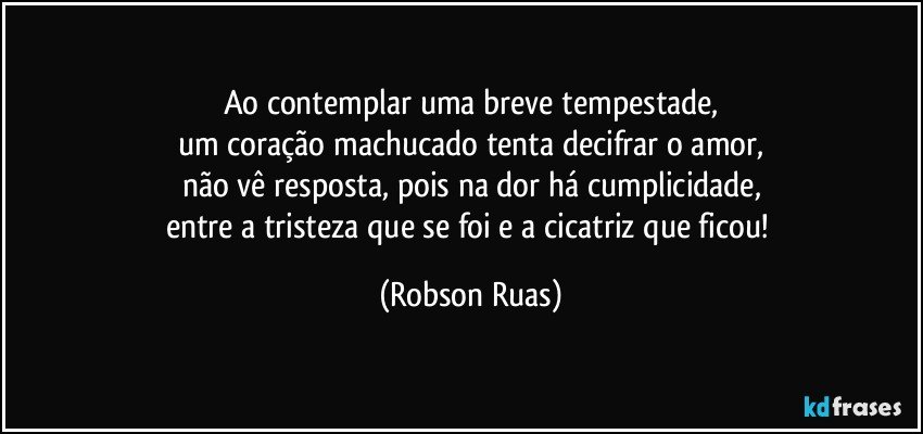 Ao contemplar uma breve tempestade,
um coração machucado tenta decifrar o amor,
não vê resposta, pois na dor há cumplicidade,
entre a tristeza que se foi e a cicatriz que ficou! (Robson Ruas)