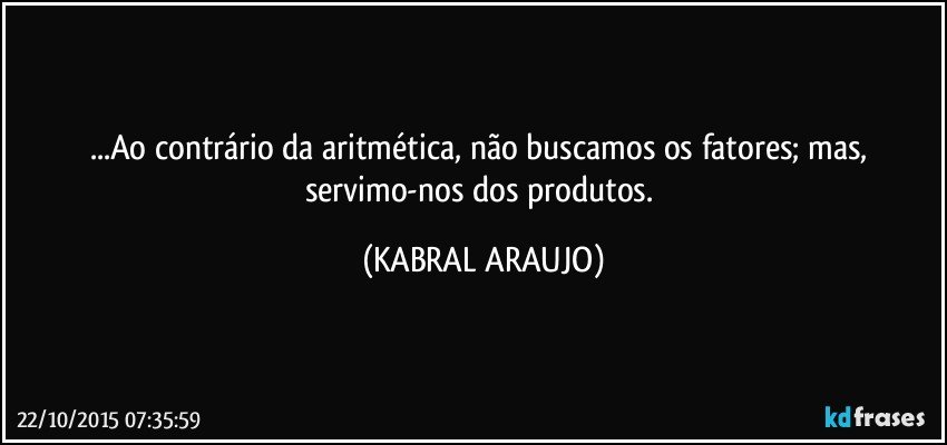 ...Ao contrário da aritmética, não buscamos os fatores; mas, servimo-nos dos produtos. (KABRAL ARAUJO)