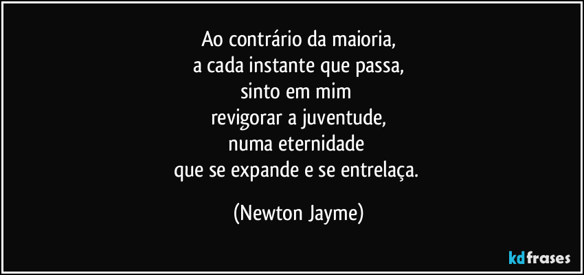 Ao contrário da maioria,
a cada instante que passa,
sinto em mim 
revigorar a juventude,
numa eternidade 
que se expande e se entrelaça. (Newton Jayme)