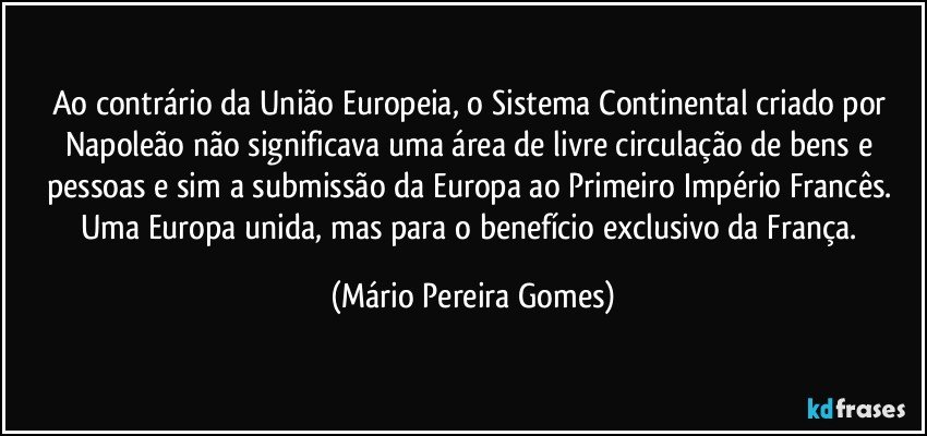 Ao contrário da União Europeia, o Sistema Continental criado por Napoleão não significava uma área de livre circulação de bens e pessoas e sim a submissão da Europa ao Primeiro Império Francês. Uma Europa unida, mas para o benefício exclusivo da França. (Mário Pereira Gomes)