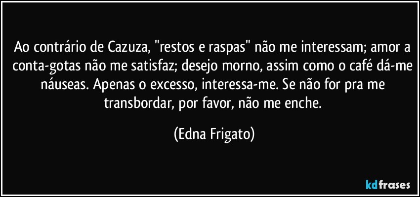 Ao contrário de Cazuza, "restos e raspas" não me interessam; amor a conta-gotas não me satisfaz; desejo morno, assim como o café dá-me náuseas. Apenas o excesso,  interessa-me. Se não for pra me transbordar, por favor, não me enche. (Edna Frigato)