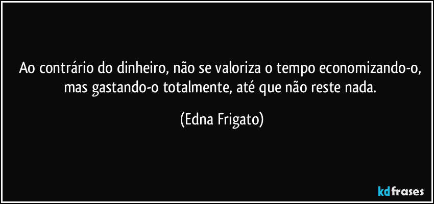 Ao contrário do dinheiro, não se valoriza o tempo economizando-o, mas gastando-o totalmente, até que não reste nada. (Edna Frigato)