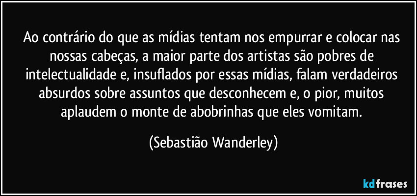 Ao contrário do que as mídias tentam nos empurrar e colocar nas nossas cabeças, a maior parte dos artistas são pobres de intelectualidade e, insuflados por essas mídias, falam verdadeiros absurdos sobre assuntos que desconhecem e, o pior, muitos aplaudem o monte de abobrinhas que eles vomitam. (Sebastião Wanderley)