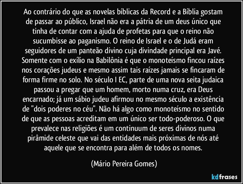 Ao contrário do que as novelas bíblicas da Record e a Bíblia gostam de passar ao público, Israel não era a pátria de um deus único que tinha de contar com a ajuda de profetas para que o reino não sucumbisse ao paganismo. O reino de Israel e o de Judá eram seguidores de um panteão divino cuja divindade principal era Javé. Somente com o exílio na Babilônia é que o monoteísmo fincou raízes nos corações judeus e mesmo assim tais raízes jamais se fincaram de forma firme no solo. No século I EC, parte de uma nova seita judaica passou a pregar que um homem, morto numa cruz, era Deus encarnado; já um sábio judeu afirmou no mesmo século a existência de "dois poderes no céu". Não há algo como monoteísmo no sentido de que as pessoas acreditam em um único ser todo-poderoso. O que prevalece nas religiões é um continuum de seres divinos numa pirâmide celeste que vai das entidades mais próximas de nós até aquele que se encontra para além de todos os nomes. (Mário Pereira Gomes)