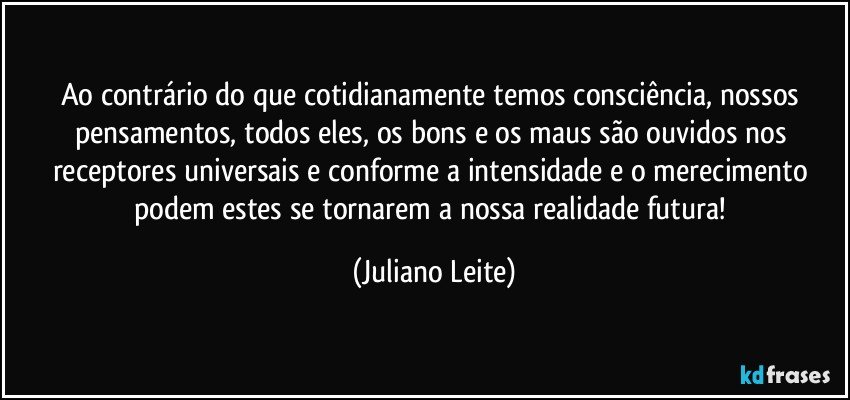 Ao contrário do que cotidianamente temos consciência, nossos pensamentos, todos eles, os bons e os maus são ouvidos nos receptores universais e conforme a intensidade e o merecimento podem estes se tornarem a nossa realidade futura! (Juliano Leite)