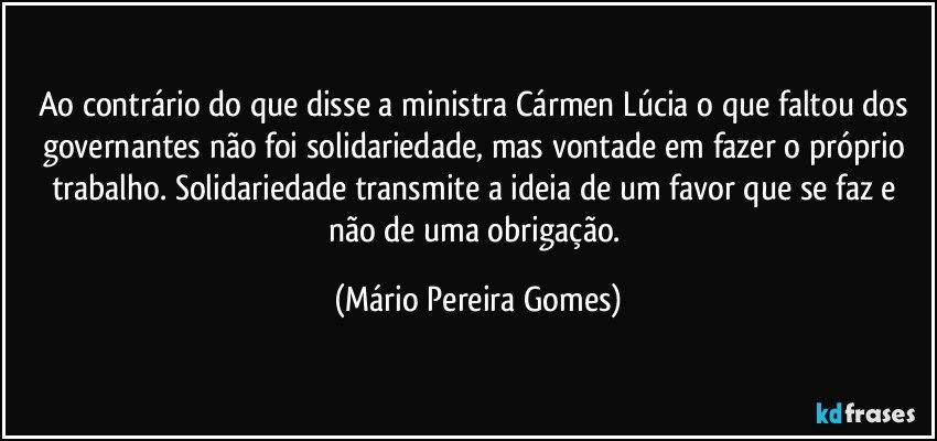 Ao contrário do que disse a ministra Cármen Lúcia o que faltou dos governantes não foi solidariedade, mas vontade em fazer o próprio trabalho. Solidariedade transmite a ideia de um favor que se faz e não de uma obrigação. (Mário Pereira Gomes)