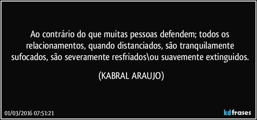 Ao contrário do que muitas pessoas defendem; todos os relacionamentos, quando distanciados, são tranquilamente sufocados, são severamente resfriados\ou suavemente extinguidos. (KABRAL ARAUJO)