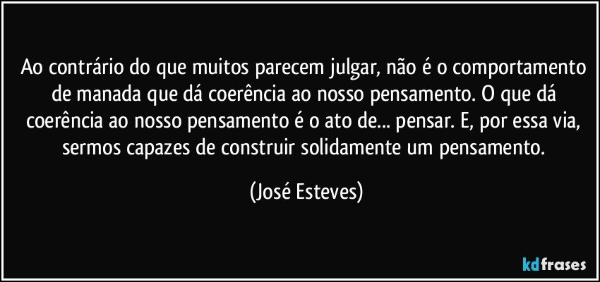 Ao contrário do que muitos parecem julgar, não é o comportamento de manada que dá coerência ao nosso pensamento. O que dá coerência ao nosso pensamento é o ato de... pensar. E, por essa via, sermos capazes de construir solidamente um pensamento. (José Esteves)