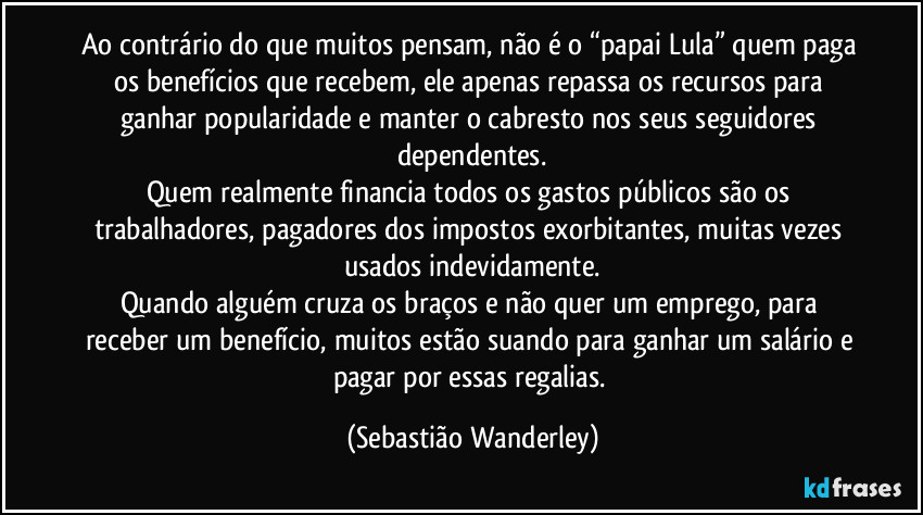 Ao contrário do que muitos pensam, não é o “papai Lula” quem paga os benefícios que recebem, ele apenas repassa os recursos para ganhar popularidade e manter o cabresto nos seus seguidores dependentes.
Quem realmente financia todos os gastos públicos são os trabalhadores, pagadores dos impostos exorbitantes, muitas vezes usados indevidamente.
Quando alguém cruza os braços e não quer um emprego, para receber um benefício, muitos estão suando para ganhar um salário e pagar por essas regalias. (Sebastião Wanderley)