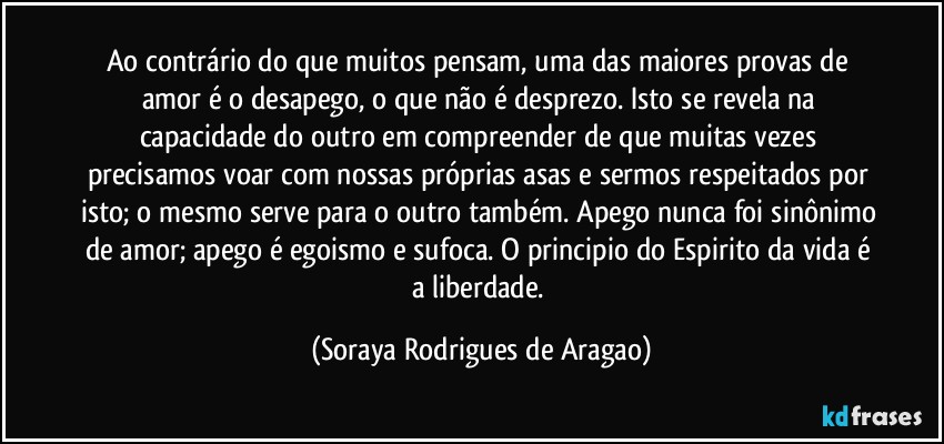 Ao contrário do que muitos pensam, uma das maiores provas de amor é o desapego, o que não é desprezo. Isto se revela na capacidade do outro em compreender de que muitas vezes precisamos voar com nossas próprias asas e sermos respeitados por isto; o mesmo serve para o outro também. Apego nunca foi sinônimo de amor; apego é egoismo e sufoca. O principio do Espirito da vida é a liberdade. (Soraya Rodrigues de Aragao)