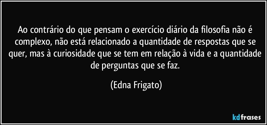 Ao contrário do que pensam o exercício diário da filosofia não é complexo, não está relacionado a quantidade de respostas que se quer, mas à curiosidade que se tem em relação à vida e a quantidade de perguntas que se faz. (Edna Frigato)