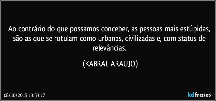 Ao contrário do que possamos conceber, as pessoas mais estúpidas, são as que se rotulam como urbanas, civilizadas e, com status de relevâncias. (KABRAL ARAUJO)