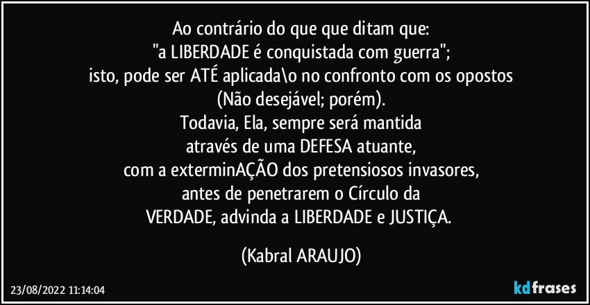 Ao contrário do que que ditam que:
"a LIBERDADE é conquistada com guerra";
isto, pode ser ATÉ aplicada\o no confronto com os opostos
(Não desejável; porém).
Todavia, Ela, sempre será mantida
através de uma DEFESA atuante,
com a exterminAÇÃO dos pretensiosos invasores,
antes de penetrarem o Círculo da
VERDADE, advinda a LIBERDADE e JUSTIÇA. (KABRAL ARAUJO)