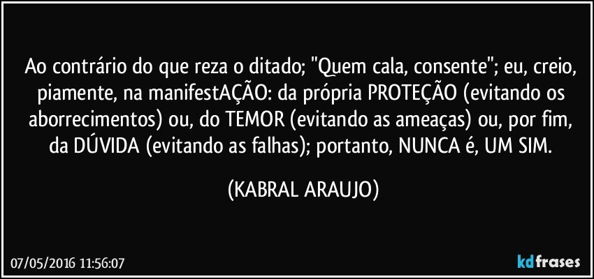 Ao contrário do que reza o ditado; "Quem cala, consente"; eu, creio, piamente, na manifestAÇÃO: da própria PROTEÇÃO (evitando os aborrecimentos) ou, do TEMOR (evitando as ameaças) ou, por fim, da DÚVIDA (evitando as falhas); portanto, NUNCA é, UM SIM. (KABRAL ARAUJO)