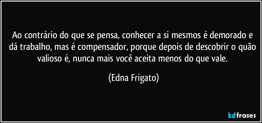 Ao contrário do que se pensa, conhecer a si mesmos é demorado e dá trabalho, mas é compensador, porque depois de descobrir o quão valioso é, nunca mais você aceita menos do que vale. (Edna Frigato)