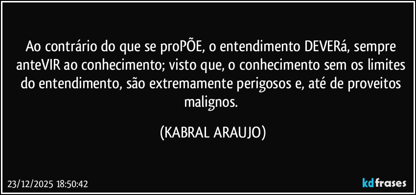 Ao contrário do que se proPÕE, o entendimento DEVERá, sempre anteVIR ao conhecimento; visto que, o conhecimento sem os limites do entendimento, são extremamente perigosos e, até de proveitos malignos. (KABRAL ARAUJO)