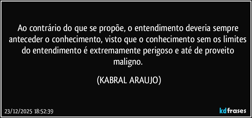 Ao contrário do que se propõe, o entendimento deveria sempre anteceder o conhecimento, visto que o conhecimento sem os limites do entendimento é extremamente perigoso e até de proveito maligno. (KABRAL ARAUJO)
