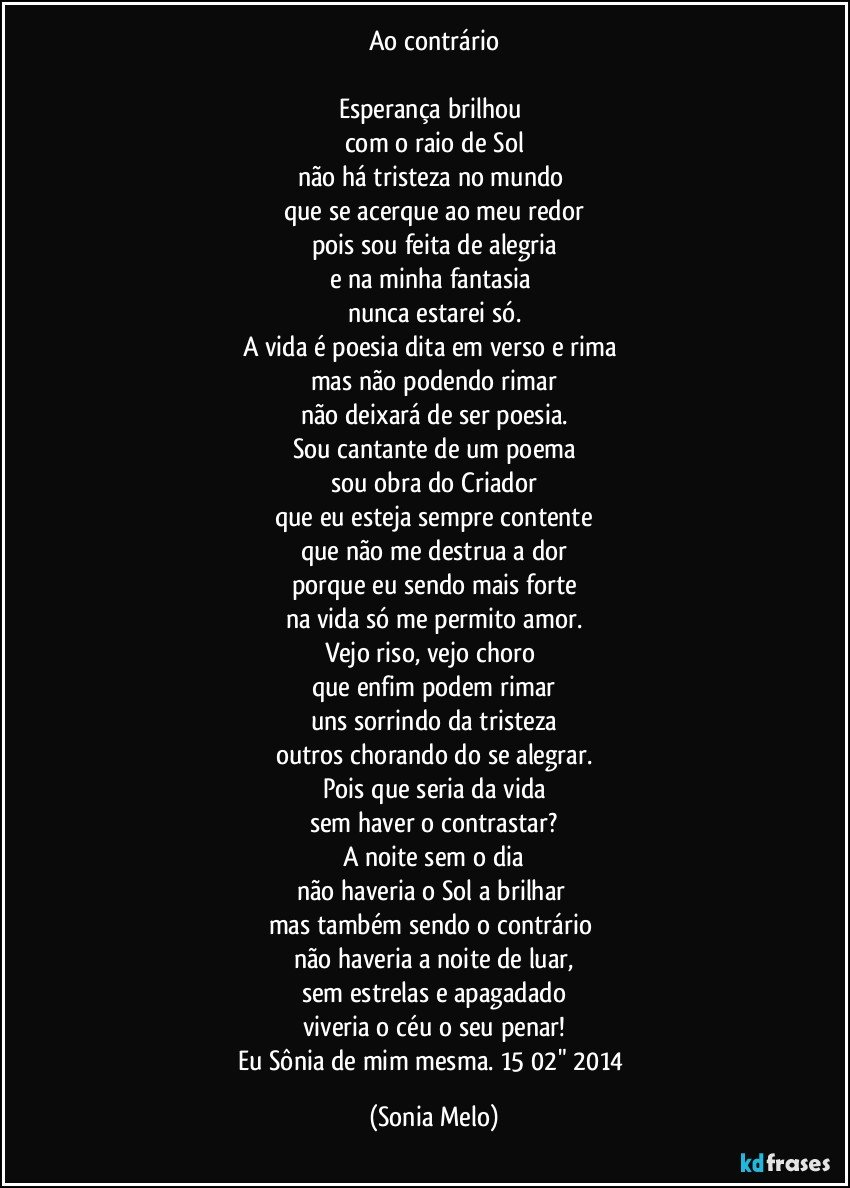 Ao contrário

Esperança brilhou 
com o raio de Sol
não há tristeza no mundo 
que se acerque ao meu redor
pois sou feita de alegria
e na minha fantasia 
nunca estarei só.
A vida é poesia dita em verso e rima 
mas não podendo rimar
não deixará de ser poesia.
Sou cantante de um poema
sou obra do Criador
que eu esteja sempre contente
que não me destrua a dor
porque eu sendo mais forte
na vida só me permito amor.
Vejo riso, vejo choro 
que enfim podem rimar
uns sorrindo da tristeza
outros chorando do se alegrar.
Pois que seria da vida
sem haver o contrastar?
A noite sem o dia
não haveria o Sol a brilhar 
mas também sendo o contrário 
não haveria a noite de luar,
sem estrelas e apagadado
viveria o céu o seu penar!
Eu Sônia de mim mesma. 15/02"/2014 (Sonia Melo)