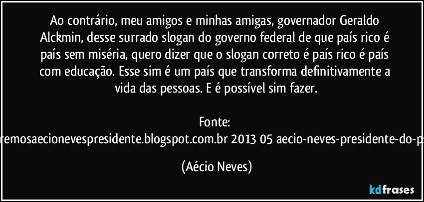 Ao contrário, meu amigos e minhas amigas, governador Geraldo Alckmin, desse surrado slogan do governo federal de que país rico é país sem miséria, quero dizer que o slogan correto é país rico é país com educação.  Esse sim é um país que transforma definitivamente a vida das pessoas. E é possível sim fazer.

Fonte: http://www.queremosaecionevespresidente.blogspot.com.br/2013/05/aecio-neves-presidente-do-psdb-estreia.html (Aécio Neves)