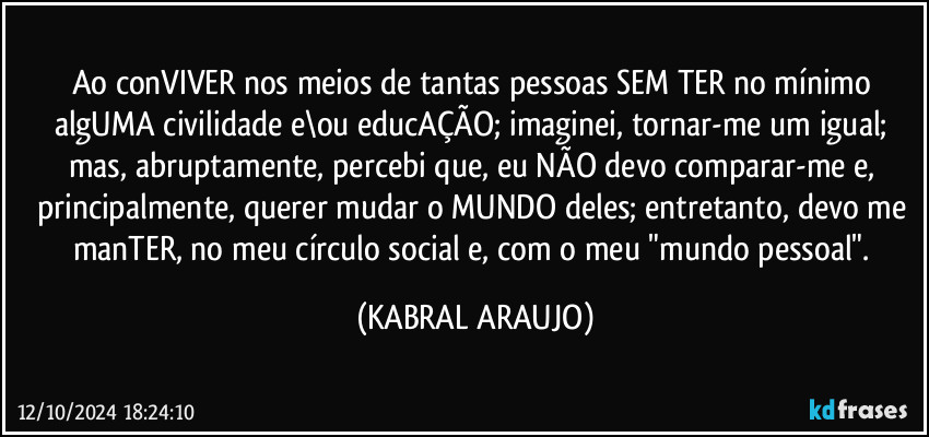 Ao conVIVER nos meios de tantas pessoas SEM TER no mínimo algUMA civilidade e\ou educAÇÃO; imaginei, tornar-me um igual; mas, abruptamente, percebi que, eu NÃO devo comparar-me e, principalmente, querer mudar o MUNDO deles; entretanto, devo me manTER, no meu círculo social e, com o meu "mundo pessoal". (KABRAL ARAUJO)