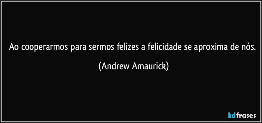 Ao cooperarmos para sermos felizes a felicidade se aproxima de nós. (Andrew Amaurick)