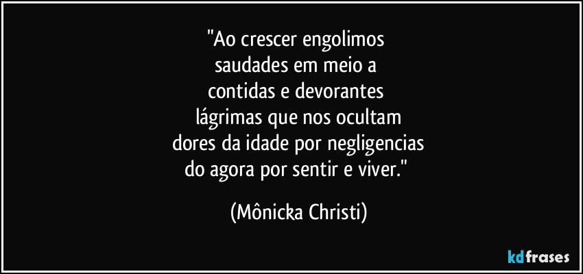 "Ao crescer engolimos 
saudades em meio a 
contidas e devorantes 
lágrimas que nos ocultam
dores da idade por negligencias
do agora por sentir e viver." (Mônicka Christi)