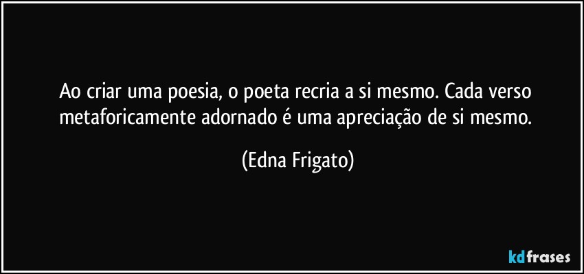 Ao criar uma poesia, o poeta recria a si mesmo. Cada verso metaforicamente adornado é uma apreciação de si mesmo. (Edna Frigato)