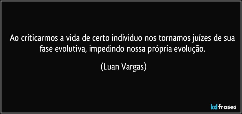 Ao criticarmos a vida de certo individuo nos tornamos juízes de sua fase evolutiva, impedindo nossa própria evolução. (Luan Vargas)