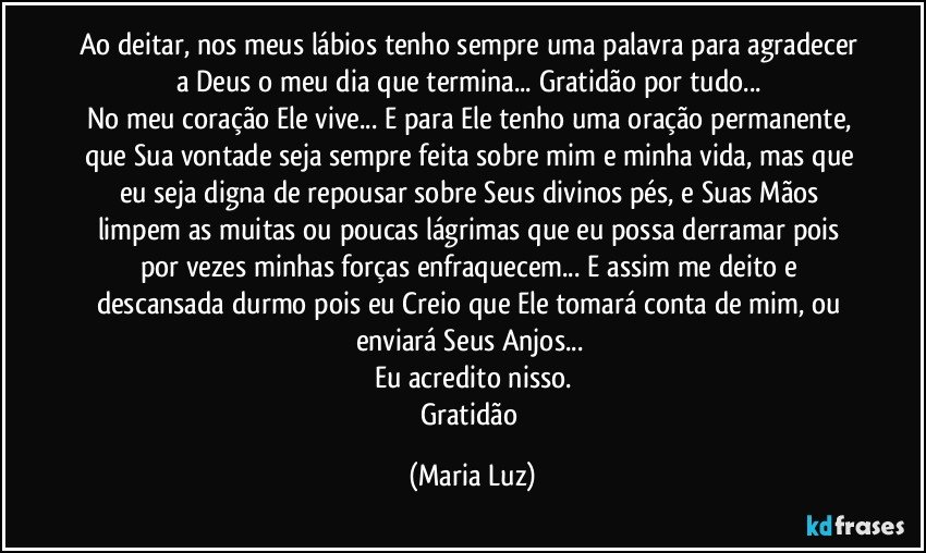 Ao deitar, nos meus lábios tenho sempre uma palavra para agradecer a Deus o meu dia que termina... Gratidão por tudo... 
No meu coração Ele vive... E para Ele tenho uma oração permanente, que Sua vontade seja sempre feita sobre mim e minha vida, mas que eu seja digna de repousar sobre Seus divinos pés, e Suas Mãos limpem as muitas ou poucas lágrimas que eu possa derramar pois por vezes minhas forças enfraquecem... E assim me deito e descansada durmo pois eu Creio que Ele tomará conta de mim, ou enviará Seus Anjos... 
Eu acredito nisso.
Gratidão (Maria Luz)