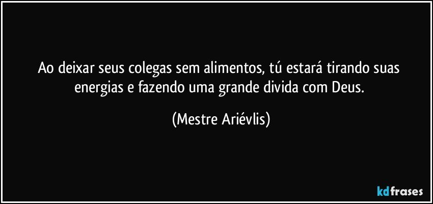 Ao deixar seus colegas sem alimentos, tú estará tirando suas energias e fazendo uma grande divida com Deus. (Mestre Ariévlis)