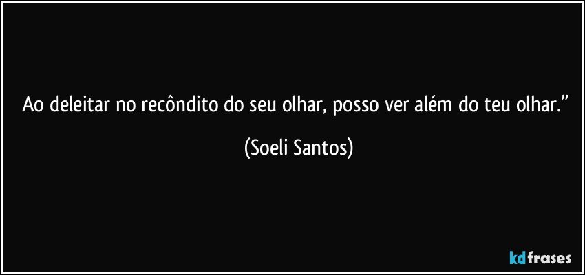 Ao deleitar no recôndito do seu olhar, posso ver além do teu olhar.” (Soeli Santos)