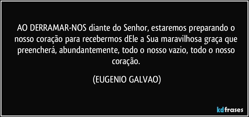 AO DERRAMAR-NOS diante do Senhor, estaremos preparando o nosso coração para recebermos dEle a Sua maravilhosa graça que preencherá, abundantemente, todo o nosso vazio, todo o nosso coração. (EUGENIO GALVAO)