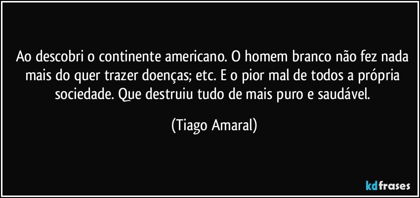 Ao descobri o continente americano. O homem branco não fez nada mais do quer trazer doenças; etc. E o pior mal de todos a própria sociedade. Que destruiu tudo de mais puro e saudável. (Tiago Amaral)