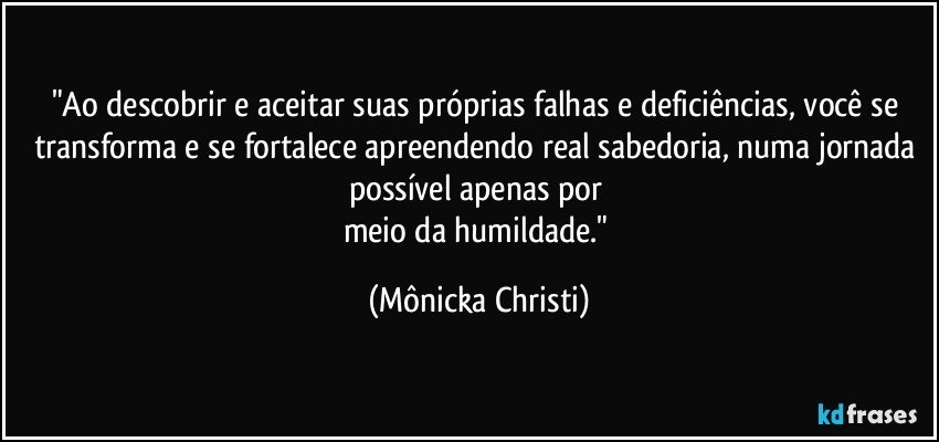 "Ao descobrir e aceitar suas próprias falhas e deficiências, você se transforma e se fortalece apreendendo real sabedoria, numa jornada  possível apenas por 
meio da humildade." (Mônicka Christi)