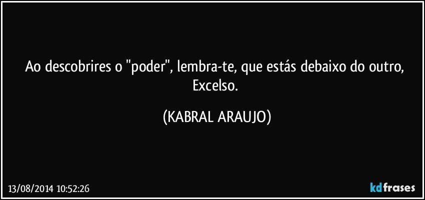 Ao descobrires o "poder", lembra-te, que estás debaixo do outro, Excelso. (KABRAL ARAUJO)