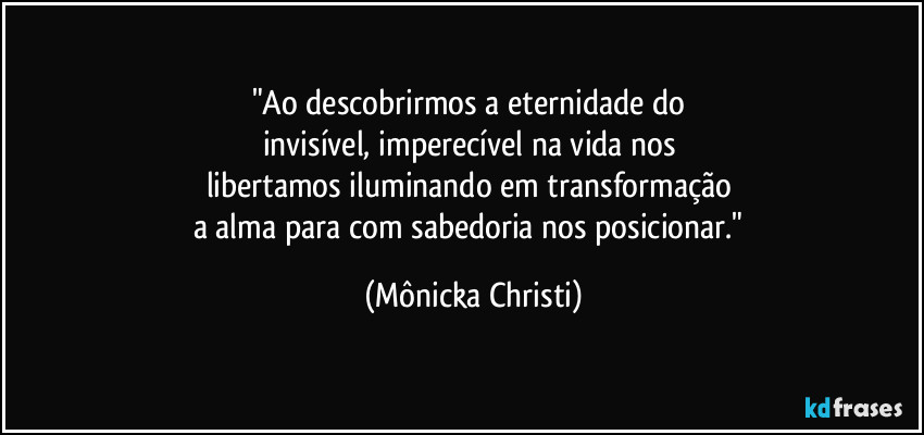 "Ao descobrirmos a eternidade do 
invisível, imperecível na vida nos 
libertamos iluminando em transformação 
a alma para com sabedoria nos posicionar." (Mônicka Christi)