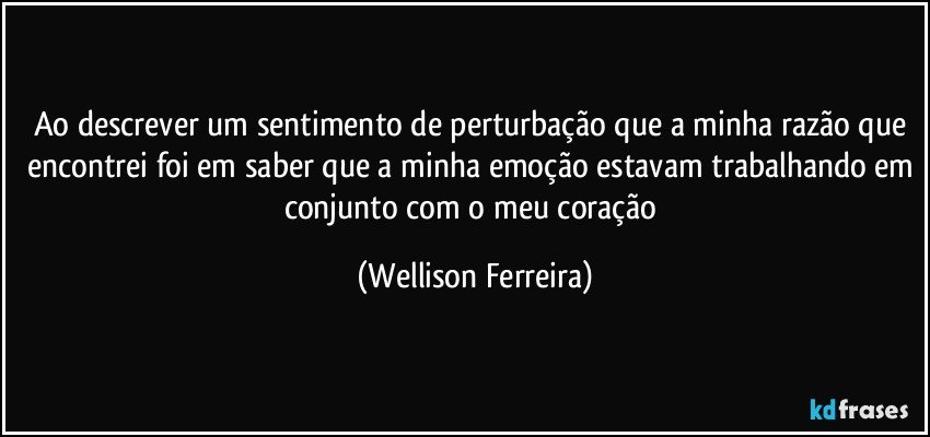 Ao descrever um sentimento de perturbação que a minha razão que encontrei foi em saber que a minha emoção estavam trabalhando em conjunto com o meu coração (Wellison Ferreira)