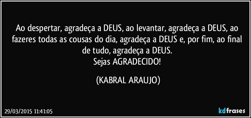 Ao despertar, agradeça a DEUS, ao levantar, agradeça a DEUS, ao fazeres todas as cousas do dia, agradeça a DEUS e, por fim, ao final de tudo, agradeça a DEUS. 
Sejas AGRADECIDO! (KABRAL ARAUJO)