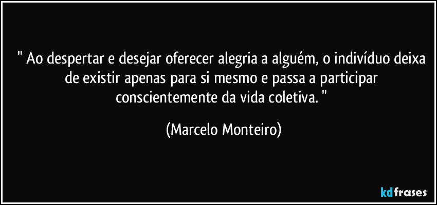 " Ao despertar e desejar oferecer alegria a alguém, o indivíduo deixa de existir apenas para si mesmo e passa a participar conscientemente da vida coletiva. " (Marcelo Monteiro)