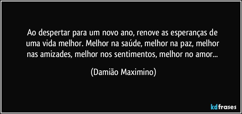 Ao despertar para um novo ano, renove as esperanças de 
uma vida melhor. Melhor na saúde, melhor na paz, melhor 
nas amizades, melhor nos sentimentos, melhor no amor... (Damião Maximino)