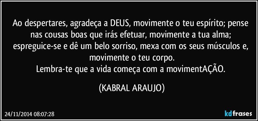 Ao despertares, agradeça a DEUS, movimente o teu espírito; pense nas cousas boas que irás efetuar, movimente a tua alma; espreguice-se e dê um belo sorriso, mexa com os seus músculos e, movimente o teu corpo.
Lembra-te que a vida começa com a movimentAÇÃO. (KABRAL ARAUJO)