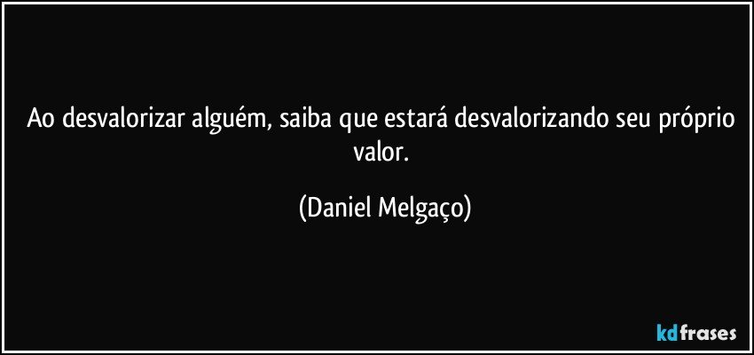 Ao desvalorizar alguém, saiba que estará desvalorizando seu próprio valor. (Daniel Melgaço)