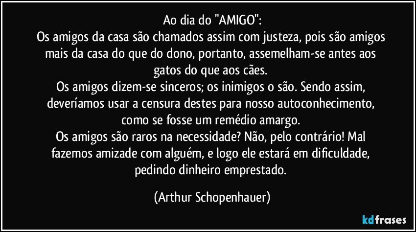 Ao dia do "AMIGO":
Os amigos da casa são chamados assim com justeza, pois são amigos mais da casa do que do dono, portanto, assemelham-se antes aos gatos do que aos cães. 
Os amigos dizem-se sinceros; os inimigos o são. Sendo assim, deveríamos usar a censura destes para nosso autoconhecimento, como se fosse um remédio amargo. 
Os amigos são raros na necessidade? Não, pelo contrário! Mal fazemos amizade com alguém, e logo ele estará em dificuldade, pedindo dinheiro emprestado. (Arthur Schopenhauer)