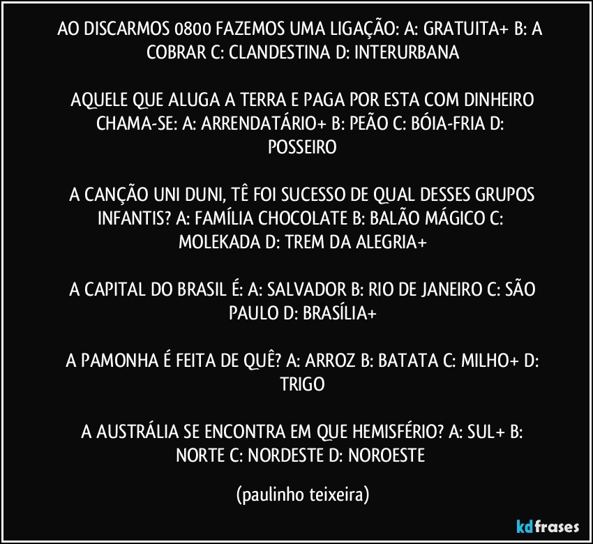 AO DISCARMOS 0800 FAZEMOS UMA LIGAÇÃO:  A: GRATUITA+  B: A COBRAR  C: CLANDESTINA  D: INTERURBANA

 AQUELE QUE ALUGA A TERRA E PAGA POR ESTA COM DINHEIRO CHAMA-SE:  A: ARRENDATÁRIO+  B: PEÃO  C: BÓIA-FRIA  D: POSSEIRO

 A CANÇÃO UNI DUNI, TÊ FOI SUCESSO DE QUAL DESSES GRUPOS INFANTIS?  A: FAMÍLIA CHOCOLATE  B: BALÃO MÁGICO  C: MOLEKADA  D: TREM DA ALEGRIA+

 A CAPITAL DO BRASIL É:  A: SALVADOR  B: RIO DE JANEIRO  C: SÃO PAULO  D: BRASÍLIA+

 A PAMONHA É FEITA DE QUÊ?  A: ARROZ  B: BATATA  C: MILHO+  D: TRIGO

 A AUSTRÁLIA SE ENCONTRA EM QUE HEMISFÉRIO?  A: SUL+  B: NORTE  C: NORDESTE   D: NOROESTE (paulinho teixeira)