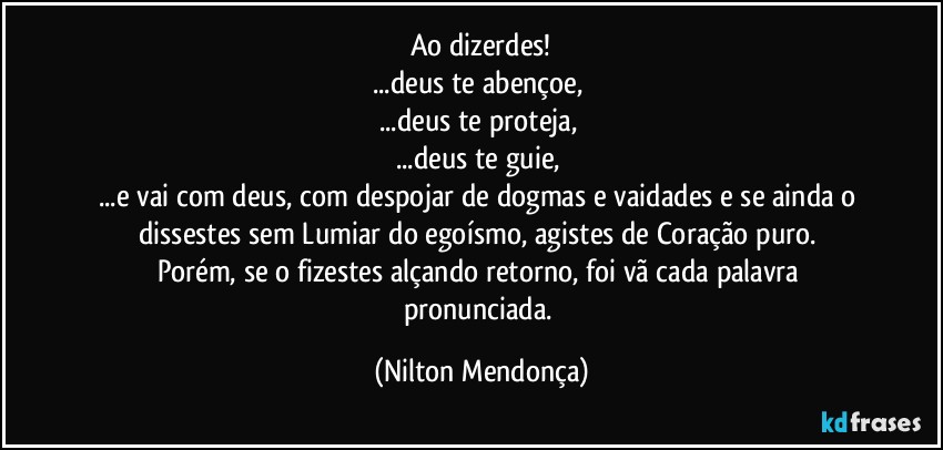 Ao dizerdes!
...deus te abençoe, 
...deus te proteja, 
...deus te guie, 
...e vai com deus, com despojar de dogmas e vaidades e se ainda o dissestes sem Lumiar do egoísmo, agistes de Coração puro. 
Porém, se o fizestes alçando retorno, foi vã cada palavra pronunciada. (Nilton Mendonça)