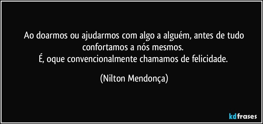 ⁠Ao doarmos ou ajudarmos com algo a alguém, antes de tudo confortamos a nós mesmos. 
É, oque convencionalmente chamamos de felicidade. (Nilton Mendonça)