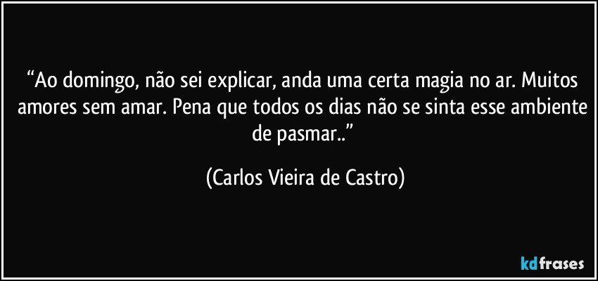 “Ao domingo, não sei explicar, anda uma certa magia no ar. Muitos amores sem amar. Pena que todos os dias não se sinta esse ambiente de pasmar..” (Carlos Vieira de Castro)